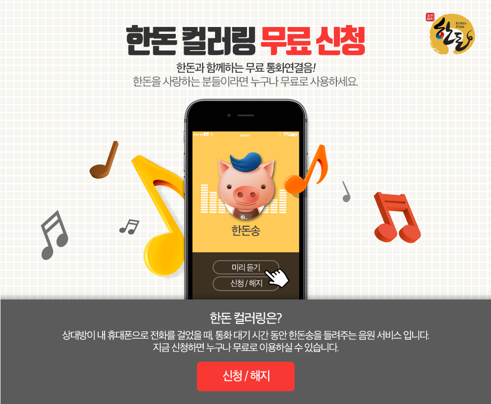 한돈 컬러링 무료신청 한돈과 함께하는 무료 통화연결음! 한돈을 사랑하는 분들이라면 누구나 무료로 사용하세요. 한돈컬러링은? 상대방이 내 휴대폰으로 전화를 걸었을 때, 통화 대기 시간 동안 한돈송을 들려주는 음원 서비스 입니다. 지금 신청하면 누구나 무료로 이용하실 수 있습니다. 신청 및 해지하기